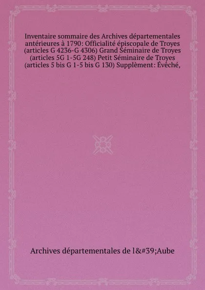 Обложка книги Inventaire sommaire des Archives departementales anterieures a 1790: Officialite episcopale de Troyes (articles G 4236-G 4306) Grand Seminaire de Troyes (articles 5G 1-5G 248) Petit Seminaire de Troyes (articles 5 bis G 1-5 bis G 130) Supplement: ..., Archives départementales