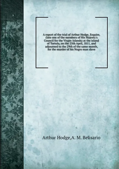 Обложка книги A report of the trial of Arthur Hodge, Esquire, (late one of the members of His Majesty's Council for the Virgin-Islands) at the island of Tortola, on the 25th April, 1811, and adjourned to the 29th of the same month, for the murder of his Negro m..., A. Hodge, A.M. Belisario