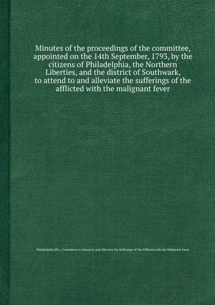 Обложка книги Minutes of the proceedings of the committee, appointed on the 14th September, 1793, by the citizens of Philadelphia, the Northern Liberties, and the district of Southwark, to attend to and alleviate the sufferings of the afflicted with the maligna..., Committee to Attend to and Alleviate the Sufferings of the Afflicted with the Malignant Fever