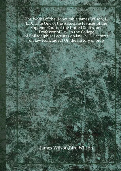 Обложка книги The Works of the Honourable James Wilson, L.L.D., Late One of the Associate Justices of the Supreme Court of the United States, and Professor of Law in the College of Philadelphia: Lectures on law.- v. 3. Lectures on law (concluded) On the history..., J.W. Wilson