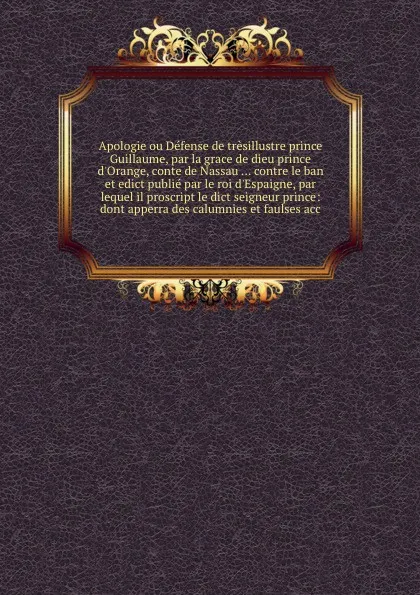 Обложка книги Apologie ou Defense de tresillustre prince Guillaume, par la grace de dieu prince d'Orange, conte de Nassau ... contre le ban et edict publie par le roi d'Espaigne, par lequel il proscript le dict seigneur prince: dont apperra des calumnies et fau..., 