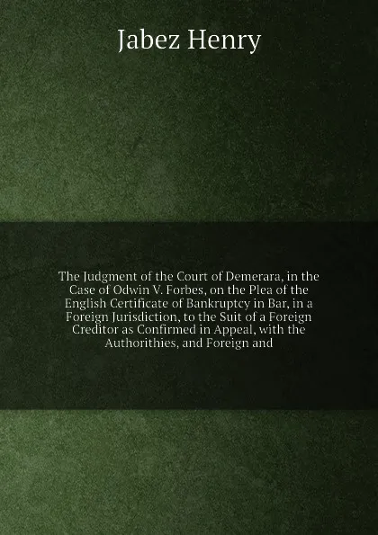 Обложка книги The Judgment of the Court of Demerara, in the Case of Odwin V. Forbes, on the Plea of the English Certificate of Bankruptcy in Bar, in a Foreign Jurisdiction, to the Suit of a Foreign Creditor as Confirmed in Appeal, with the Authorithies, and For..., J. Henry