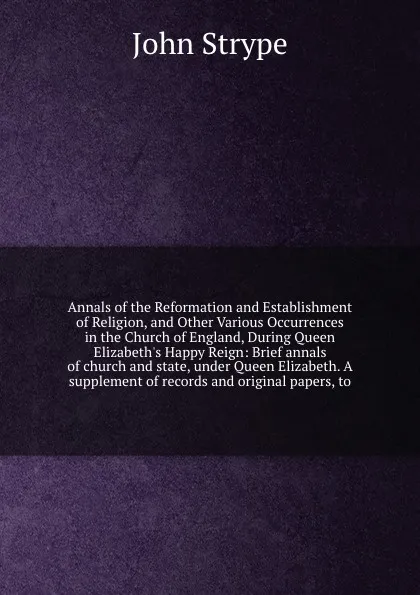 Обложка книги Annals of the Reformation and Establishment of Religion, and Other Various Occurrences in the Church of England, During Queen Elizabeth's Happy Reign: Brief annals of church and state, under Queen Elizabeth. A supplement of records and original pa..., John Strype
