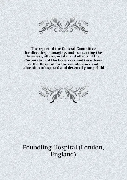 Обложка книги The report of the General Committee for directing, managing, and transacting the business, affairs, estate, and effects of the Corporation of the Governors and Guardians of the Hospital for the maintenance and education of exposed and deserted you..., Foundling Hospital (London England)