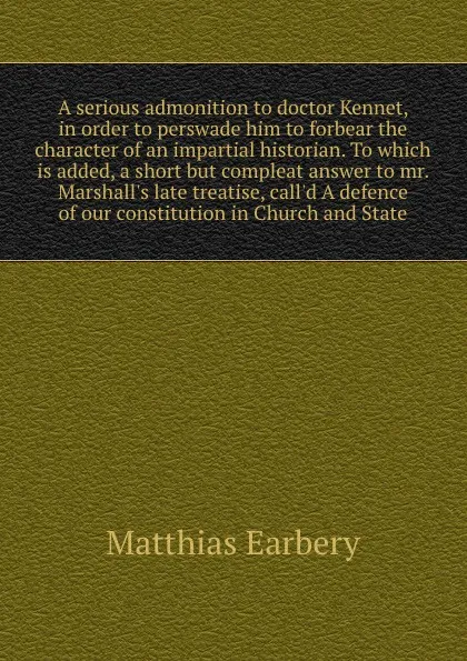 Обложка книги A serious admonition to doctor Kennet, in order to perswade him to forbear the character of an impartial historian. To which is added, a short but compleat answer to mr. Marshall's late treatise, call'd A defence of our constitution in Church and ..., Matthias Earbery