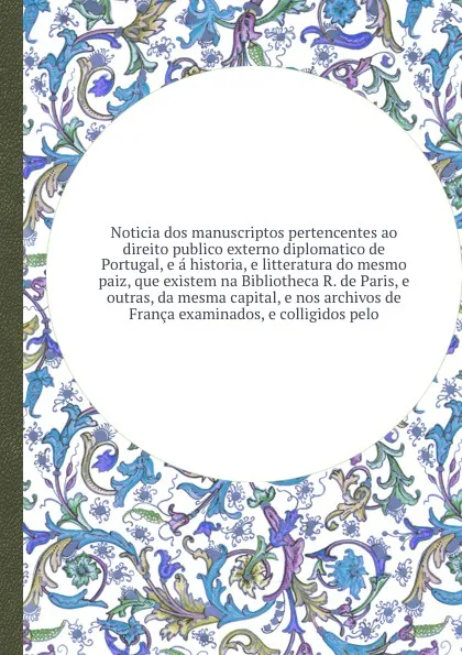 Обложка книги Noticia dos manuscriptos pertencentes ao direito publico externo diplomatico de Portugal, e a historia, e litteratura do mesmo paiz, que existem na Bibliotheca R. de Paris, e outras, da mesma capital, e nos archivos de Franca examinados, e colligi..., Manuel Francisco de Barros e Sousa Santarém (Visconde de)