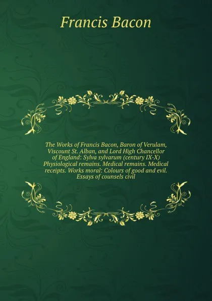 Обложка книги The Works of Francis Bacon, Baron of Verulam, Viscount St. Alban, and Lord High Chancellor of England: Sylva sylvarum (century IX-X) Physiological remains. Medical remains. Medical receipts. Works moral: Colours of good and evil. Essays of counsel..., Ф. Бэкон