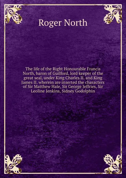 Обложка книги The life of the Right Honourable Francis North, baron of Guilford, lord keeper of the great seal, under King Charles II. and King James II. wherein are inserted the characters of Sir Matthew Hale, Sir George Jeffries, Sir Leoline Jenkins, Sidney G..., Roger North