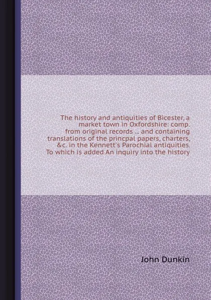 Обложка книги The history and antiquities of Bicester, a market town in Oxfordshire: comp. from original records ... and containing translations of the princpal papers, charters, &c. in the Kennett's Parochial antiquities. To which is added An inquiry into the ..., John Dunkin