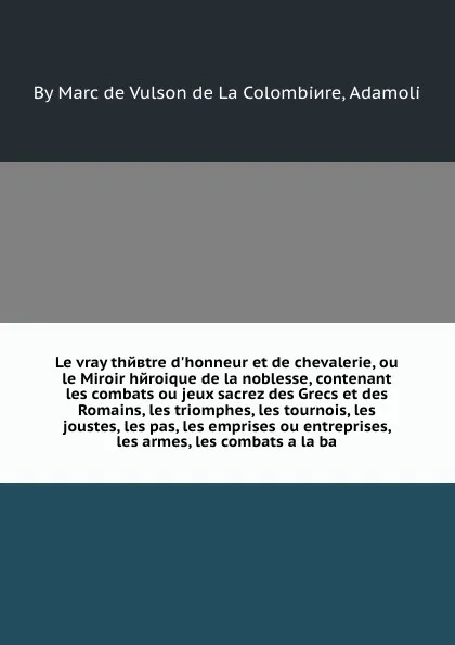 Обложка книги Le vray theвtre d'honneur et de chevalerie, ou le Miroir heroique de la noblesse, contenant les combats ou jeux sacrez des Grecs et des Romains, les triomphes, les tournois, les joustes, les pas, les emprises ou entreprises, les armes, les combats..., M. de Colombiere