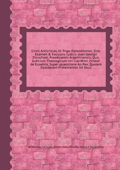 Обложка книги Crisis Anticrisios, Et Triga, Opisodromos, Sive, Examen & Excussio Iudicii. Joan-Georgii Dorschaei, Praedicantis Argentinensis, Quo, Iudicium Theologicum viri Clarissimi, Ernesti de Eusebiis, Super quaestione An Pax, Qualem Desiderant Protestantes..., Melchior Cornaeus, J.G. Dorsche, Heinrich Wangnereck