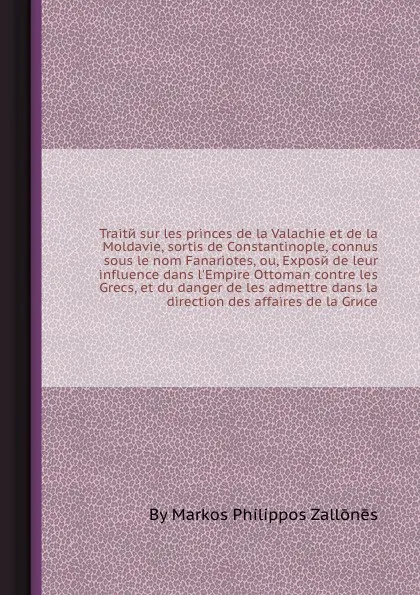 Обложка книги Traite sur les princes de la Valachie et de la Moldavie, sortis de Constantinople, connus sous le nom Fanariotes, ou, Expose de leur influence dans l'Empire Ottoman contre les Grecs, et du danger de les admettre dans la direction des affaires de l..., M.P. Zallōnēs