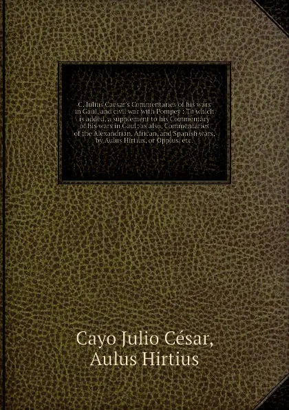 Обложка книги C. Julius Caesar's Commentaries of his wars in Gaul, and civil war with Pompey: To which is added, a supplement to his Commentary of his wars in Gaul; as also, Commentaries of the Alexandrian, African, and Spanish wars, by Aulus Hirtius, or Oppius..., Aulus Hirtius, C.J. César