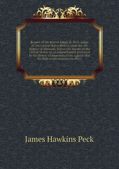 Обложка книги Report of the trial of James H. Peck, judge of the United States district court for the district of Missouri, before the Senate of the United States on an impeachment preferred by the House of representatives against him for high misdemeanors in o..., J.H. Peck