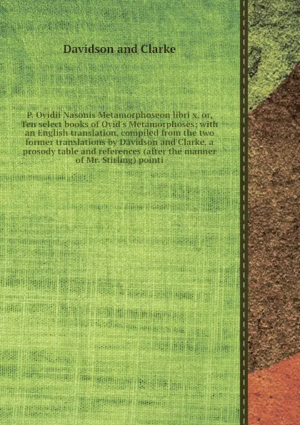 Обложка книги P. Ovidii Nasonis Metamorphoseon libri x, or, Ten select books of Ovid's Metamorphoses; with an English translation, compiled from the two former translations by Davidson and Clarke, a prosody table and references (after the manner of Mr. Stirling..., Davidson and Clarke