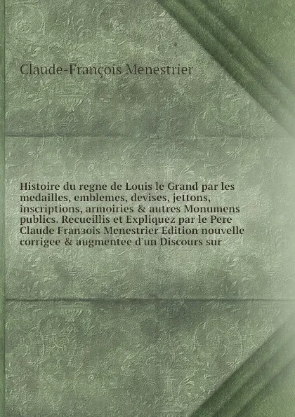 Обложка книги Histoire du regne de Louis le Grand par les medailles, emblemes, devises, jettons, inscriptions, armoiries & autres Monumens publics. Recueillis et Expliquez par le Pere Claude Franзois Menestrier Edition nouvelle corrigee & augmentee d'un Discour..., Claude-François Menestrier