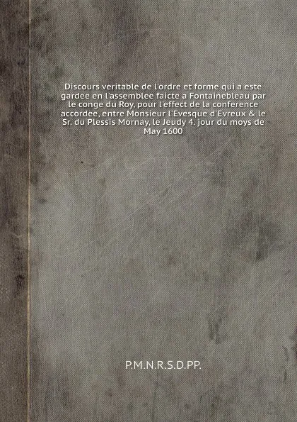 Обложка книги Discours veritable de l'ordre et forme qui a este gardee en l'assemblee faicte а Fontainebleau par le conge du Roy, pour l'effect de la conference accordee, entre Monsieur l'Evesque d'Evreux & le Sr. du Plessis Mornay, le Jeudy 4. jour du moys de ..., P.M.N.R.S.D.PP.