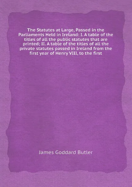 Обложка книги The Statutes at Large, Passed in the Parliaments Held in Ireland: I. A table of the titles of all the public statutes that are printed; II. A table of the titles of all the private statutes passed in Ireland from the first year of Henry VIII, to t..., J.G. Butler