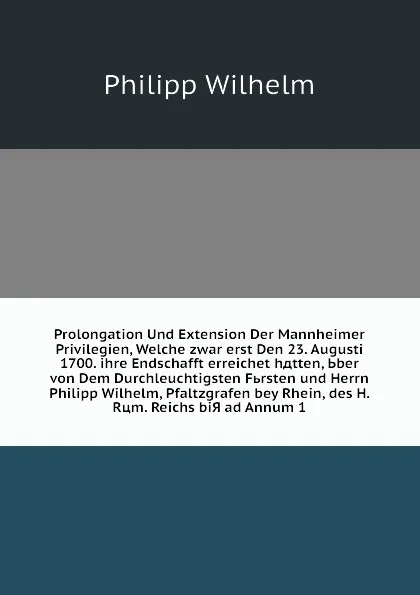 Обложка книги Prolongation Und Extension Der Mannheimer Privilegien, Welche zwar erst Den 23. Augusti 1700. ihre Endschafft erreichet hдtten, Ьber von Dem Durchleuchtigsten Fьrsten und Herrn Philipp Wilhelm, Pfaltzgrafen bey Rhein, des H. Rцm. Reichs biЯ ad Ann..., P. Wilhelm