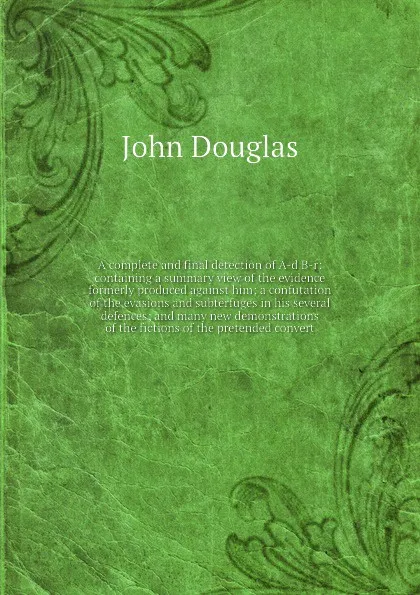 Обложка книги A complete and final detection of A-d B-r: containing a summary view of the evidence formerly produced against him; a confutation of the evasions and subterfuges in his several defences; and many new demonstrations of the fictions of the pretended..., J. Douglas