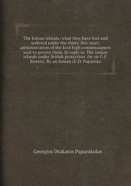 Обложка книги The Ionian islands; what they have lost and suffered under the thirty-five years' administration of the lord high commissioners sent to govern them. In reply to 'The Ionian islands under British protection' (by sir G.F. Bowen). By an Ionian (G.D. ..., G.D. Papanikolas