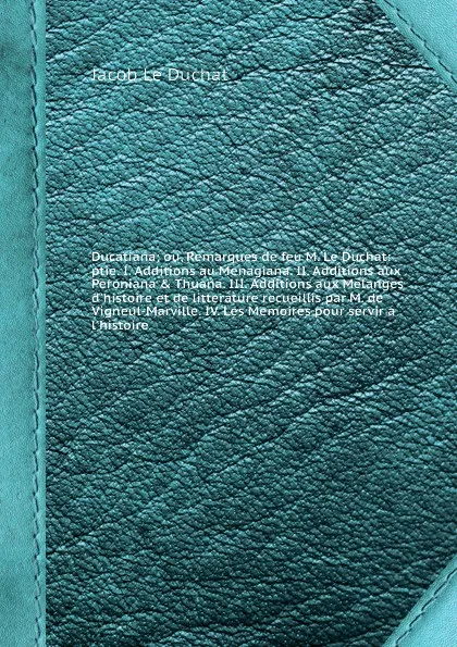 Обложка книги Ducatiana; ou, Remarques de feu M. Le Duchat: ptie. I. Additions au Menagiana. II. Additions aux Peroniana & Thuana. III. Additions aux Melanges d'histoire et de litterature recueillis par M. de Vigneul-Marville. IV. Les Memoires pour servir а l'h..., J.L. Duchat