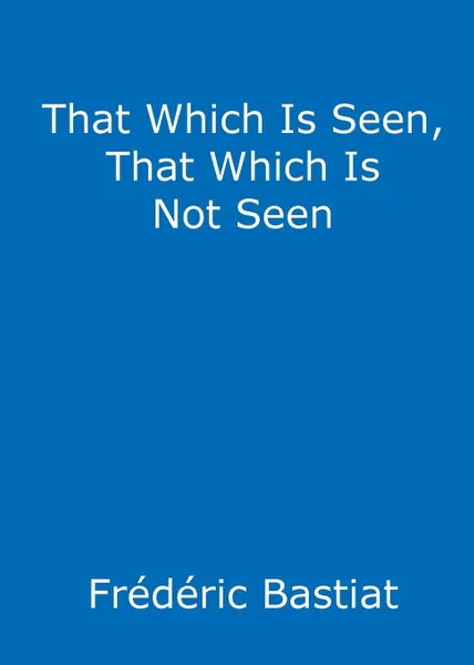 Обложка книги That Which Is Seen, That Which Is Not Seen. The Broken Window Fallacy, and Other Articles by Frederic Bastiat, Frederic Bastiat