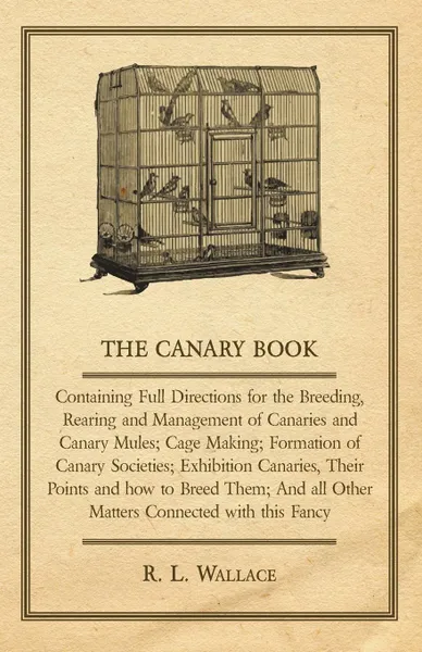 Обложка книги The Canary Book. Containing Full Directions for the Breeding, Rearing and Management of Canaries and Canary Mules; Cage Making; Formation of Canary Societies; Exhibition Canaries, Their Points and how to Breed Them; And all Other Matters Connected..., R. L. Wallace