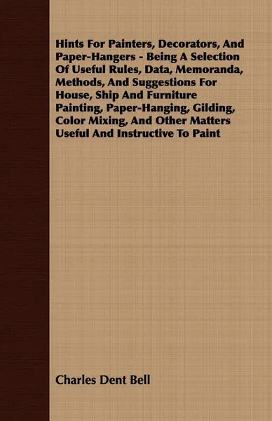 Обложка книги Hints For Painters, Decorators, And Paper-Hangers - Being A Selection Of Useful Rules, Data, Memoranda, Methods, And Suggestions For House, Ship And Furniture Painting, Paper-Hanging, Gilding, Color Mixing, And Other Matters Useful And Instructive..., Charles Dent Bell