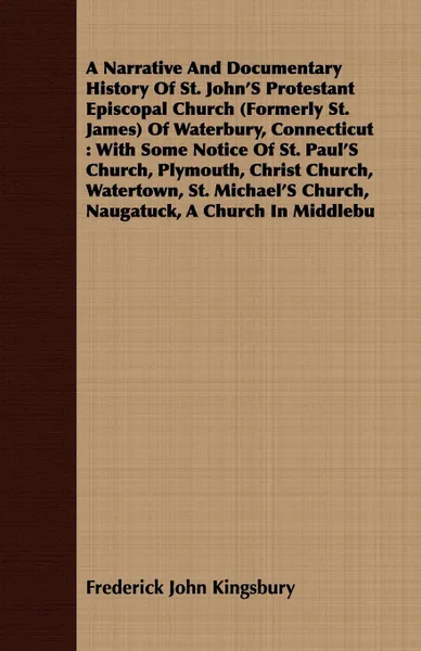 Обложка книги A Narrative And Documentary History Of St. John'S Protestant Episcopal Church (Formerly St. James) Of Waterbury, Connecticut. With Some Notice Of St. Paul'S Church, Plymouth, Christ Church, Watertown, St. Michael'S Church, Naugatuck, A Church In M..., Frederick John Kingsbury