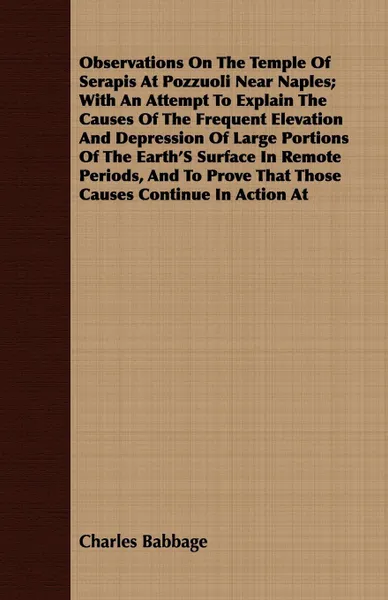 Обложка книги Observations On The Temple Of Serapis At Pozzuoli Near Naples; With An Attempt To Explain The Causes Of The Frequent Elevation And Depression Of Large Portions Of The Earth'S Surface In Remote Periods, And To Prove That Those Causes Continue In Ac..., Charles Babbage