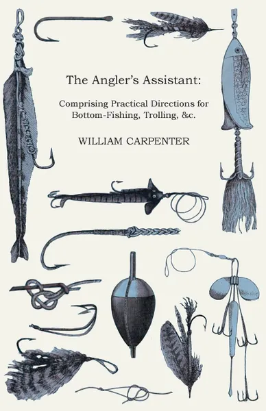 Обложка книги The Angler's Assistant. Comprising Practical Directions for Bottom-Fishing, Trolling, &c. with Ample Instructions for the Preparation & Use of Tackle and Baits; A Descriptive Account of the Habits and Haunts of Fish, and a Geographical and Ichthyo..., William Carpenter