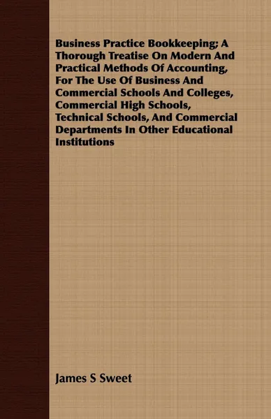 Обложка книги Business Practice Bookkeeping; A Thorough Treatise On Modern And Practical Methods Of Accounting, For The Use Of Business And Commercial Schools And Colleges, Commercial High Schools, Technical Schools, And Commercial Departments In Other Educatio..., James S Sweet