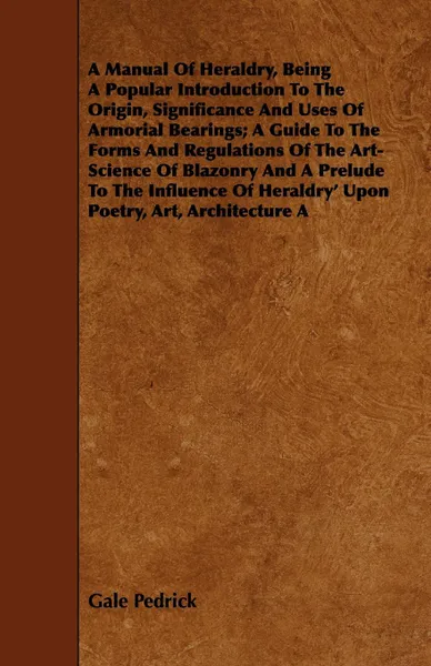 Обложка книги A Manual Of Heraldry, Being A Popular Introduction To The Origin, Significance And Uses Of Armorial Bearings; A Guide To The Forms And Regulations Of The Art-Science Of Blazonry And A Prelude To The Influence Of Heraldry' Upon Poetry, Art, Archite..., Gale Pedrick