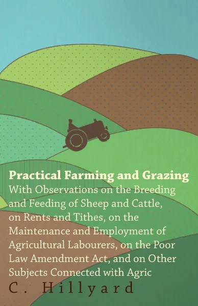 Обложка книги Practical Farming And Grazing. With Observations On The Breeding And Feeding Of Sheep And Cattle, On Rents And Tithes, On The Maintenance And Employment Of Agricultural Labourers, On The Poor Law Amendment Act, And On Other Subjects Connected With..., C. Hillyard