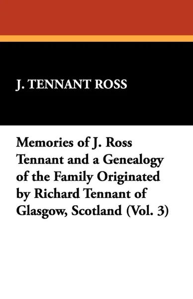 Обложка книги Memories of J. Ross Tennant and a Genealogy of the Family Originated by Richard Tennant of Glasgow, Scotland (Vol. 3), J. Tennant Ross