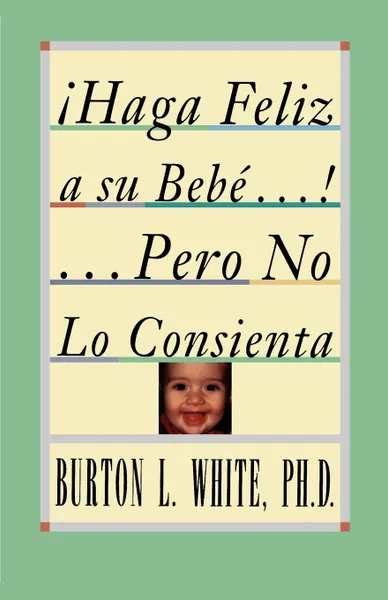 Обложка книги Haga Feliz a Su Bebe...Pero No Lo Consienta (Raising a Happy, Unspoiled Child). Raising a Happy, Unspoiled Child . Raising a Happy, Unspoiled Child ., Burton L. White