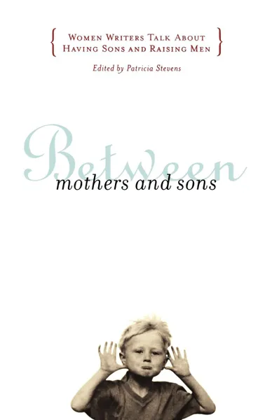 Обложка книги Between Mothers and Sons. Women Writers Talk about Having Sons and Raising Men, Patricia Stevens