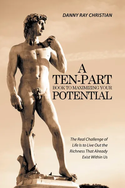 Обложка книги A Ten-Part Book to Maximizing Your Potential. The Real Challenge of Life Is to Live Out the Richness That Already Exist Within Us, Danny Ray Christian