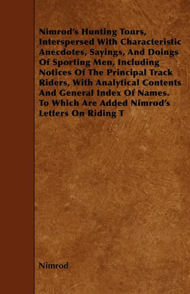 Обложка книги Nimrod's Hunting Tours, Interspersed With Characteristic Anecdotes, Sayings, And Doings Of Sporting Men, Including Notices Of The Principal Track Riders, With Analytical Contents And General Index Of Names. To Which Are Added Nimrod's Letters On R..., Nimrod