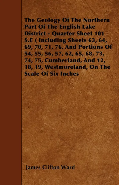 Обложка книги The Geology Of The Northern Part Of The English Lake District - Quarter Sheet 101 S.E ( Including Sheets 63, 64, 69, 70, 71, 76, And Portions Of 54, 55, 56, 57, 62, 65, 68, 73, 74, 75, Cumberland, And 12, 18, 19, Westmoreland, On The Scale Of Six ..., James Clifton Ward