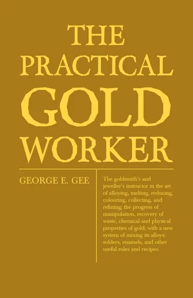 Обложка книги The Practical Gold-Worker, or, The Goldsmith's and Jeweller's Instructor in the Art of Alloying, Melting, Reducing, Colouring, Collecting, and Refining; The Progress of Manipulation, Recovery of Waste, Chemical and Physical Properties of Gold; Wit..., George E. Gee