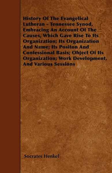 Обложка книги History Of The Evangelical Lutheran - Tennessee Synod, Embracing An Account Of The Causes, Which Gave Rise To Its Organization; Its Organization And Name; Its Positon And Confessional Basis; Object Of Its Organization; Work Development, And Variou..., Socrates Henkel