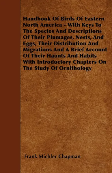 Обложка книги Handbook Of Birds Of Eastern North America - With Keys To The Species And Descriptions Of Their Plumages, Nests, And Eggs, Their Distribution And Migrations And A Brief Account Of Their Haunts And Habits With Introductory Chapters On The Study Of ..., Frank Michler Chapman