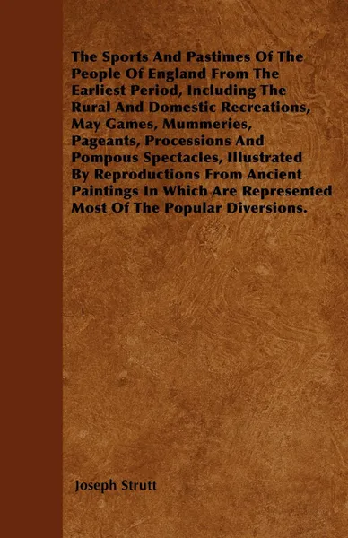 Обложка книги The Sports And Pastimes Of The People Of England From The Earliest Period, Including The Rural And Domestic Recreations, May Games, Mummeries, Pageants, Processions And Pompous Spectacles, Illustrated By Reproductions From Ancient Paintings In Whi..., Joseph Strutt