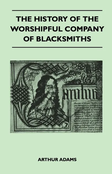 Обложка книги The History Of The Worshipful Company Of Blacksmiths From Early Times Until The Year 1785 - Being Selected Reproductions From The Original Books Of The Company, An Historical Introduction, And Many Notes, Arthur Adams