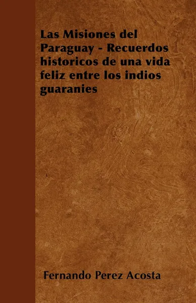 Обложка книги Las Misiones del Paraguay - Recuerdos historicos de una vida feliz entre los indios guaranies, Fernando Pérez Acosta