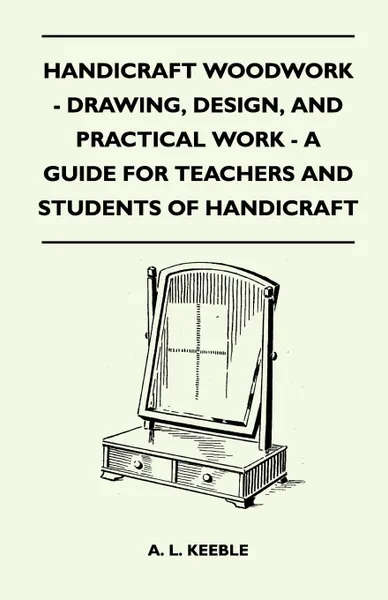 Обложка книги Handicraft Woodwork - Drawing, Design, And Practical Work - A Guide For Teachers And Students Of Handicraft, A. L. Keeble