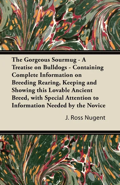 Обложка книги The Gorgeous Sourmug - A Treatise on Bulldogs - Containing Complete Information on Breeding Rearing, Keeping and Showing this Lovable Ancient Breed, with Special Attention to Information Needed by the Novice, J. Ross Nugent