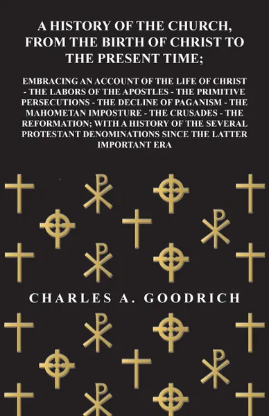 Обложка книги A History of the Church, from the Birth of Christ to the Present Time; Embracing an Account of the Life of Christ - the Labors of the Apostles - the Primitive Persecutions - the Decline of Paganism - the Mahometan Imposture - the Crusades - the Re..., Charles A. Goodrich